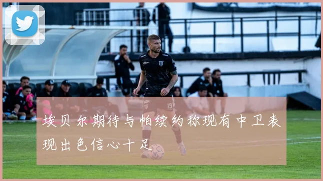埃贝尔期待与帕续约称现有中卫表现出色信心十足