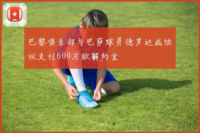 巴黎俱乐部与巴萨球员德罗达成协议支付600万欧解约金
