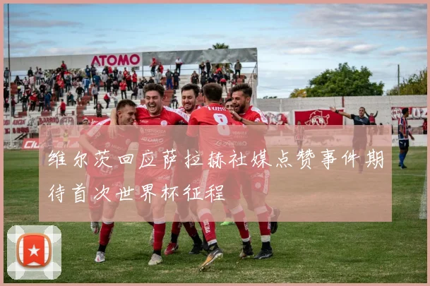 维尔茨回应萨拉赫社媒点赞事件期待首次世界杯征程