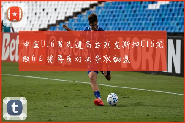 中国U16男足遭乌兹别克斯坦U16完败6日将再度对决争取翻盘