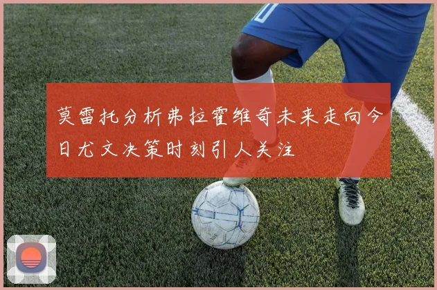 莫雷托分析弗拉霍维奇未来走向今日尤文决策时刻引人关注
