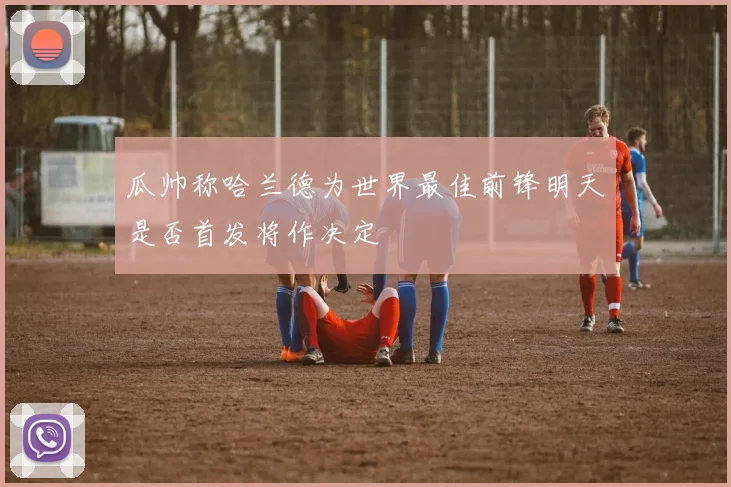 瓜帅称哈兰德为世界最佳前锋明天是否首发将作决定