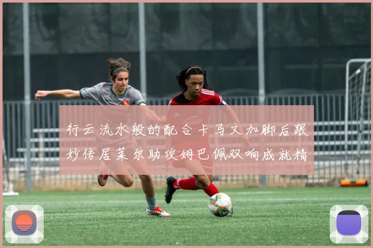 行云流水般的配合卡马文加脚后跟妙传居莱尔助攻姆巴佩双响成就精彩瞬间