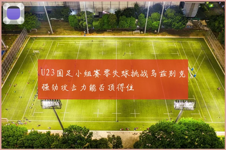 U23国足小组赛零失球挑战乌兹别克强劲攻击力能否顶得住