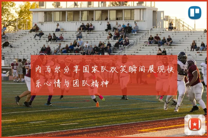 内马尔分享国家队欢笑瞬间展现快乐心情与团队精神