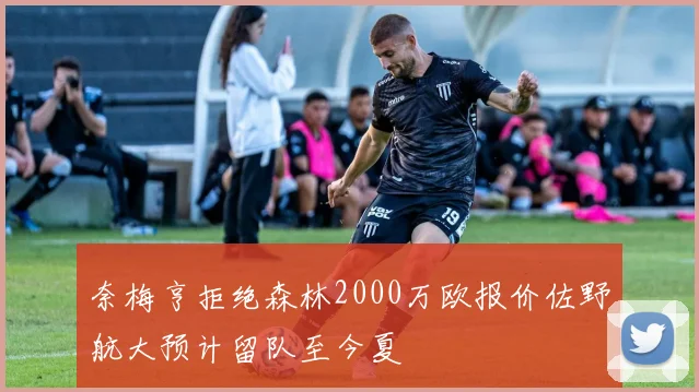 奈梅亨拒绝森林2000万欧报价佐野航大预计留队至今夏