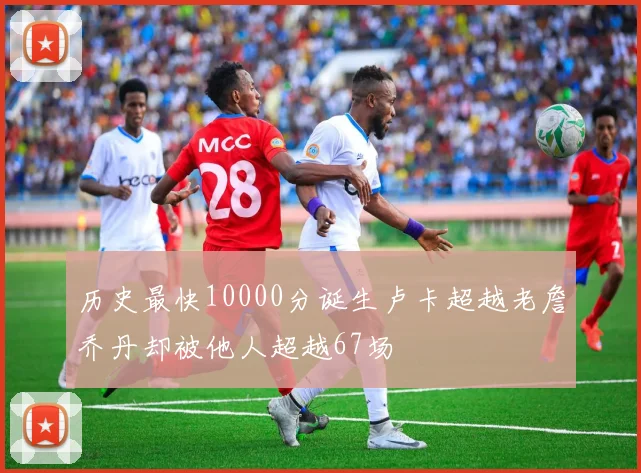 历史最快10000分诞生卢卡超越老詹乔丹却被他人超越67场