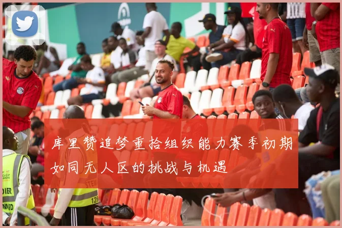 库里赞追梦重拾组织能力赛季初期如同无人区的挑战与机遇