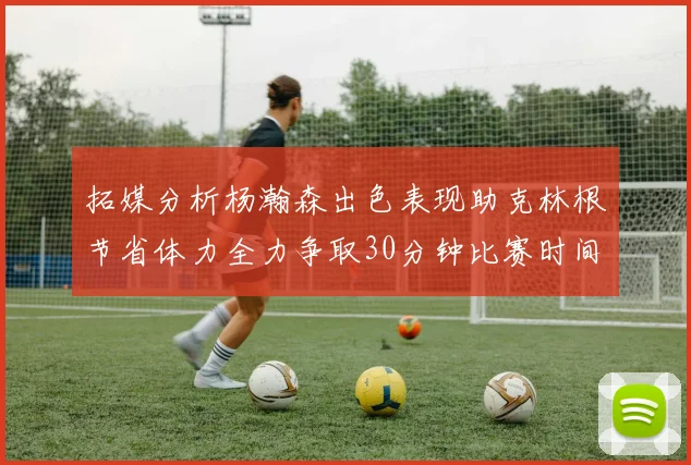 拓媒分析杨瀚森出色表现助克林根节省体力全力争取30分钟比赛时间