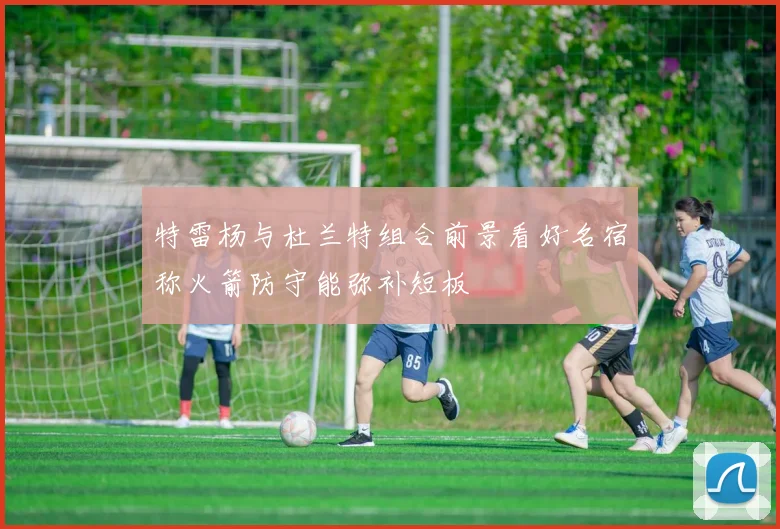 特雷杨与杜兰特组合前景看好名宿称火箭防守能弥补短板