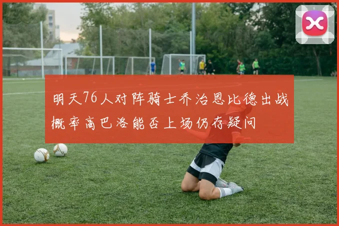 明天76人对阵骑士乔治恩比德出战概率高巴洛能否上场仍存疑问