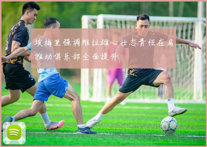 埃梅里强调维拉雄心壮志责任在肩推动俱乐部全面提升