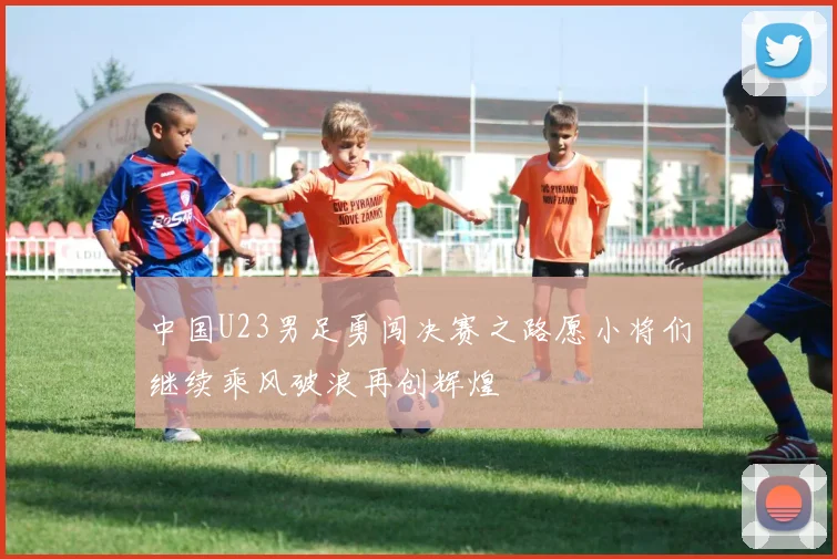中国U23男足勇闯决赛之路愿小将们继续乘风破浪再创辉煌