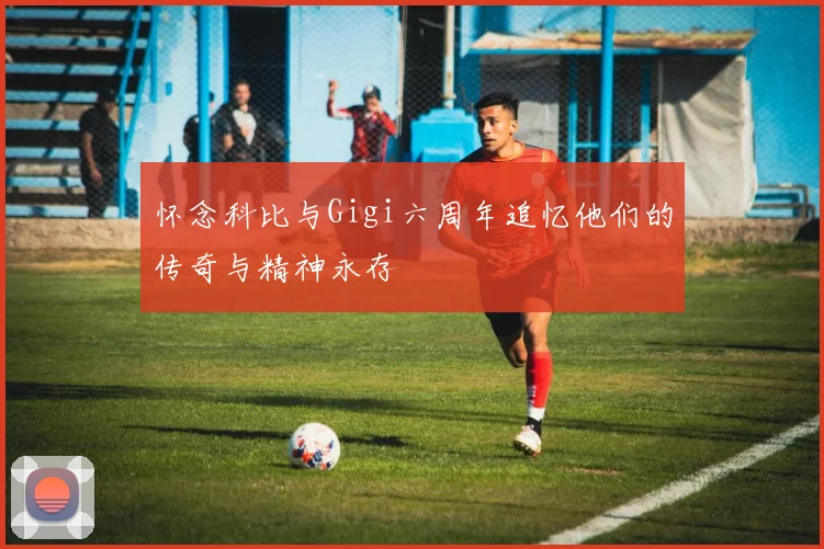 怀念科比与Gigi六周年追忆他们的传奇与精神永存