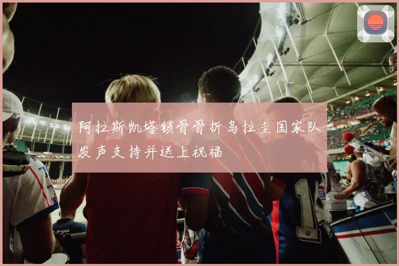 阿拉斯凯塔锁骨骨折乌拉圭国家队发声支持并送上祝福