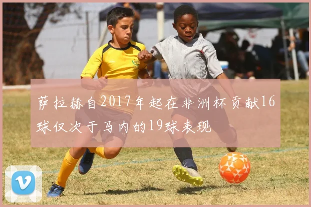 萨拉赫自2017年起在非洲杯贡献16球仅次于马内的19球表现