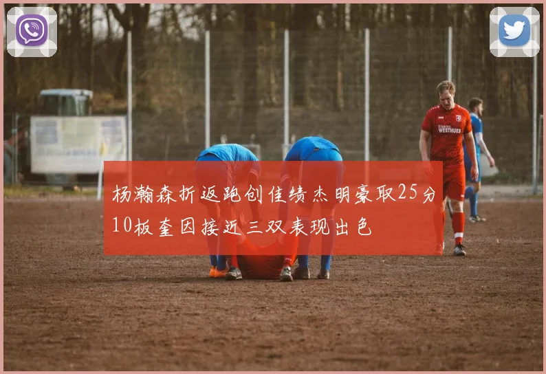 杨瀚森折返跑创佳绩杰明豪取25分10板奎因接近三双表现出色