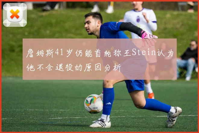 詹姆斯41岁仍能首轮称王Stein认为他不会退役的原因分析